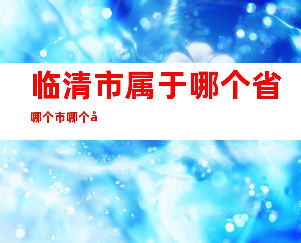 临清市属于哪个省哪个市哪个区（临清市未来城属于哪个社区）