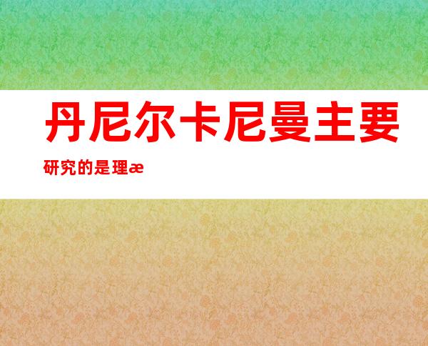 丹尼尔卡尼曼主要研究的是理性还是非理性（丹尼尔卡尼曼什么时候获得经济学博士）