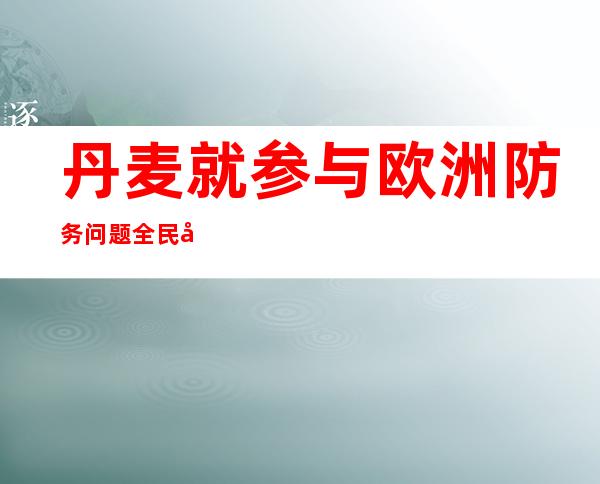 丹麦就参与欧洲防务问题全民公投 多数选民投票支持