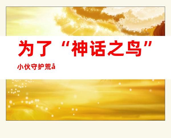 为了“神话之鸟” 小伙守护荒岛10年