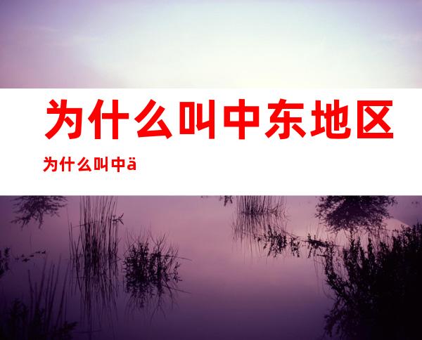 为什么叫中东地区?  为什么叫中东地区 _中东历史