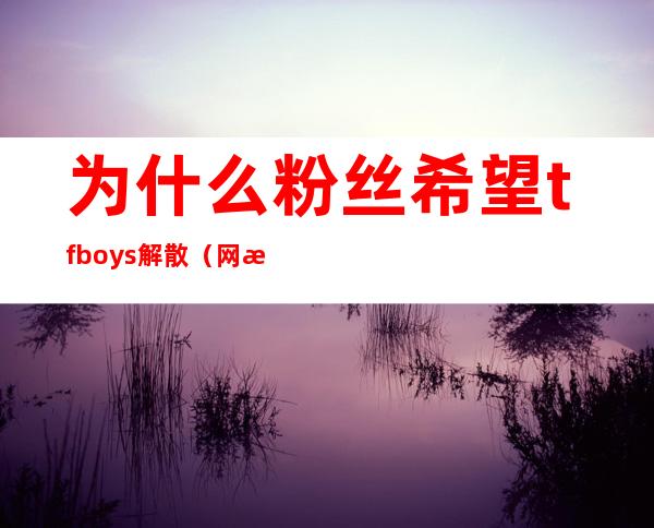 为什么粉丝希望tfboys解散（网曝TFBOYS将解散仅一位成员续约，该消息是否属实）