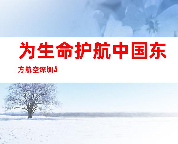 为生命护航 中国东方航空深圳基地一日保障3例特殊“捐募”快速转运