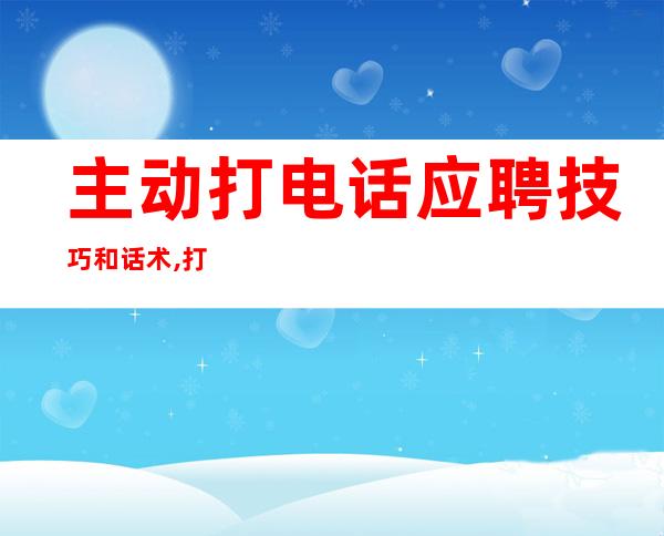 主动打电话应聘技巧和话术,打电话应聘技巧和方法