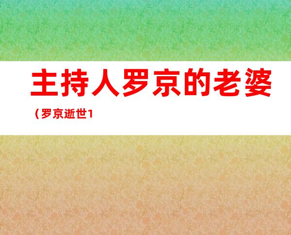 主持人罗京的老婆（罗京逝世11年，妻子已改嫁富商，为何墓地却出现怪相）