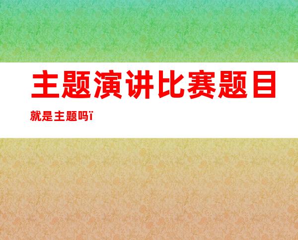 主题演讲比赛题目就是主题吗（主题演讲的技巧和方法）