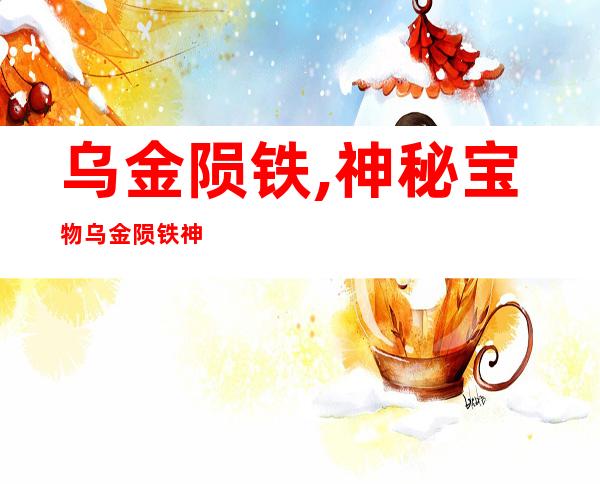 乌金陨铁,神秘宝物乌金陨铁神奇殊异