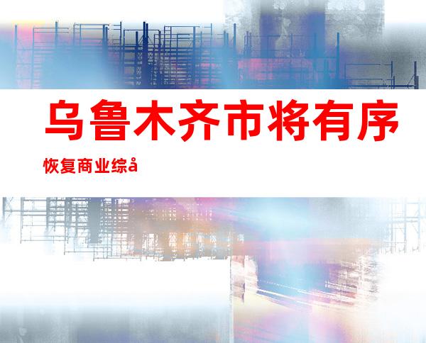 乌鲁木齐市将有序恢复商业综合体、大型生活超市、酒店饭店、滑雪场等经营