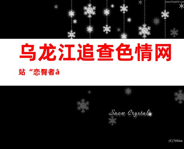 乌龙江追查色情网站“恋臀者” 相闭功效 未限定 