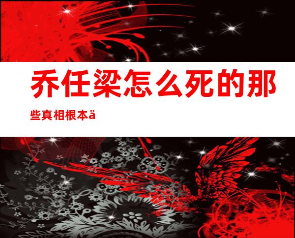 乔任梁怎么死的 那些真相根本不会见光