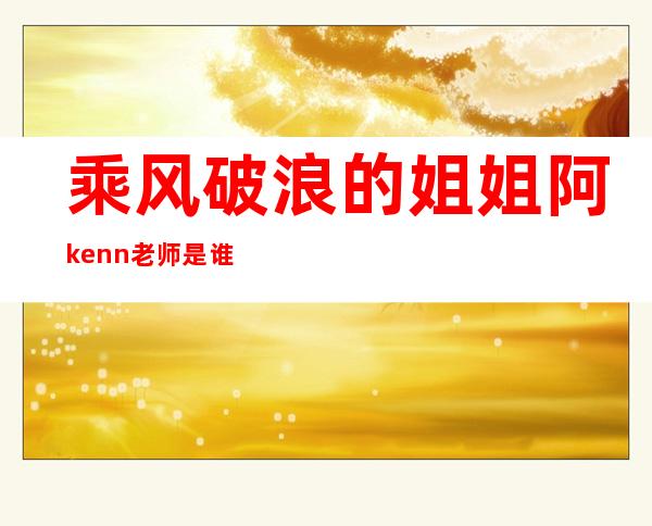 乘风破浪的姐姐阿kenn老师是谁，详细个人资料曝光来头不一般