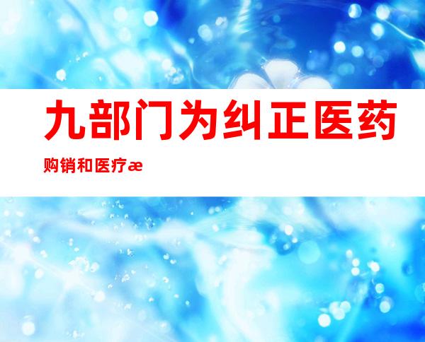 九部门为纠正医药购销和医疗服务不正之风“划重点”