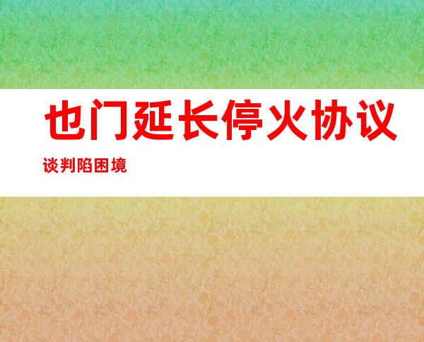 也门延长停火协议谈判陷困境