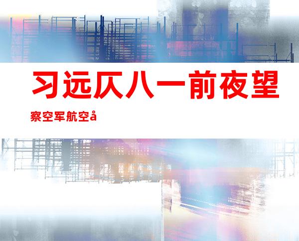 习远仄八一前夜 望察空军航空年夜 教并揭橥 主要 发言 