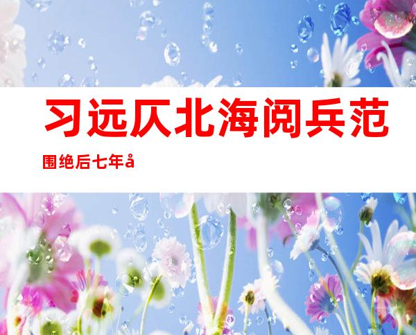 习远仄北海阅兵范围 绝后 七年夜 明点彰隐海上弱国力气 