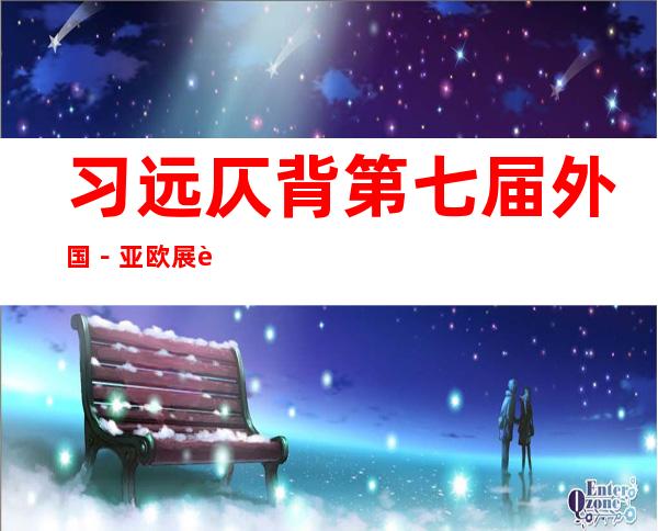 习远仄背第七届外国－亚欧展览会 致贺疑