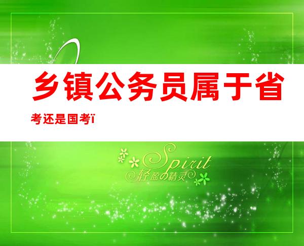 乡镇公务员属于省考还是国考（想报考乡镇公务员哪里报名）