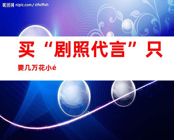 买“剧照代言”只要几万 花小钱就能请明星代言？