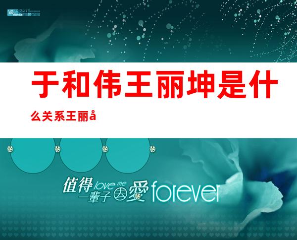 于和伟王丽坤是什么关系 王丽坤林更新恋情曝光真的吗