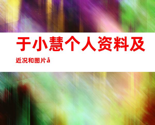 于小慧个人资料及近况和图片和最漂亮图片于小慧胸围多大 _于小慧个人资料及近况和图片