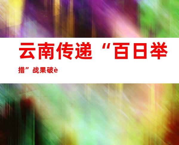 云南传递“百日举措”战果 破获刑事案件2.3万起