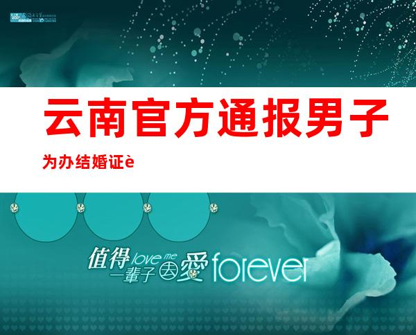 云南官方通报男子为办结婚证连跑3次：多人被处理