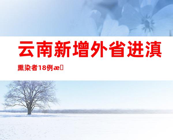 云南新增外省进滇熏染者18例 新增省内熏染者261例