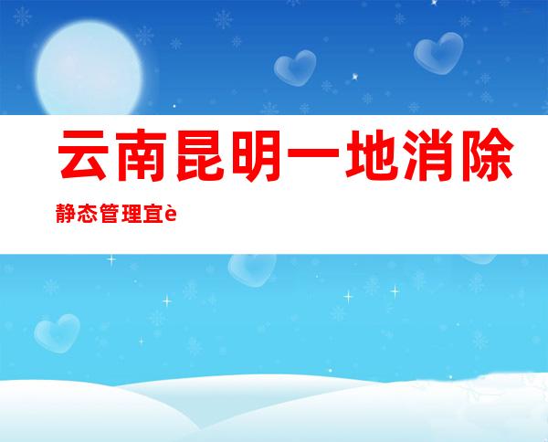 云南昆明一地消除静态管理 宜良将再入行一轮全员核酸检测