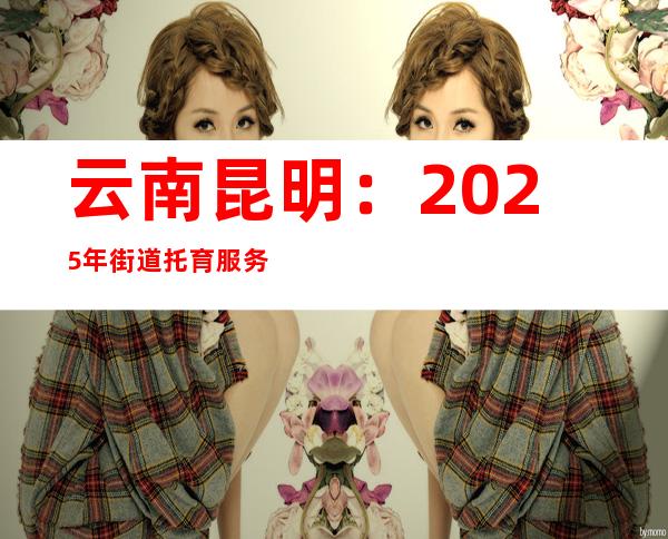 云南昆明：2025年街道托育服务覆盖率达到百分之百