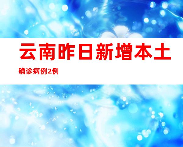 云南昨日新增本土确诊病例2例 本土无症状熏染者32例