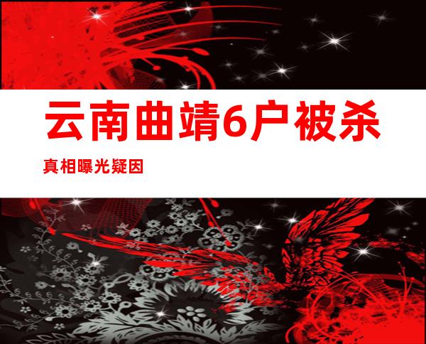 云南曲靖6户被杀真相曝光 疑因家庭纠纷怒杀16个村民