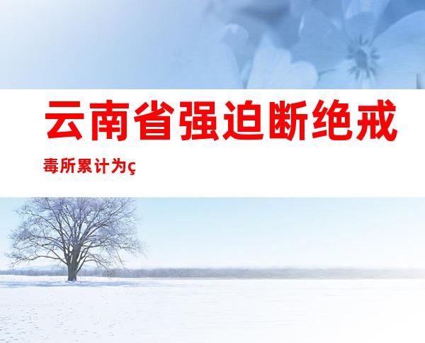 云南省强迫断绝戒毒所累计为社会归送遵法康健公平易近25.7万余名