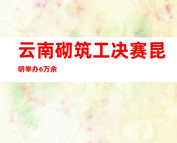 云南砌筑工决赛昆明举办 6万余人在线旁观