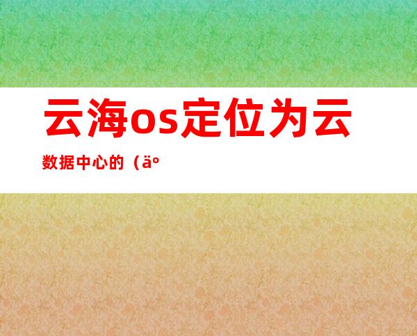 云海os定位为云数据中心的（云海os 阿里飞天区别）