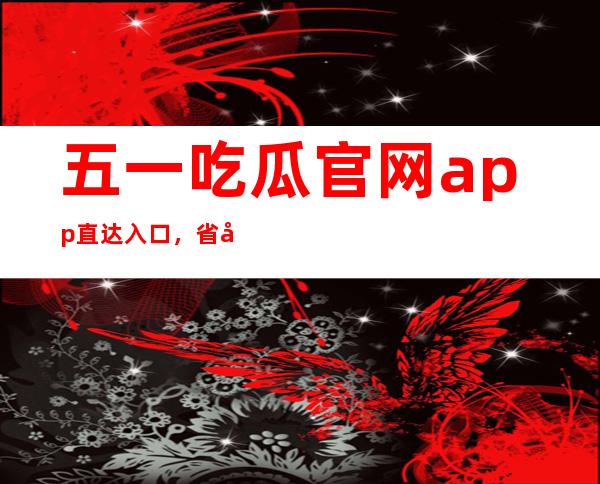 五一吃瓜官网app直达入口，省去繁琐步骤立即进入