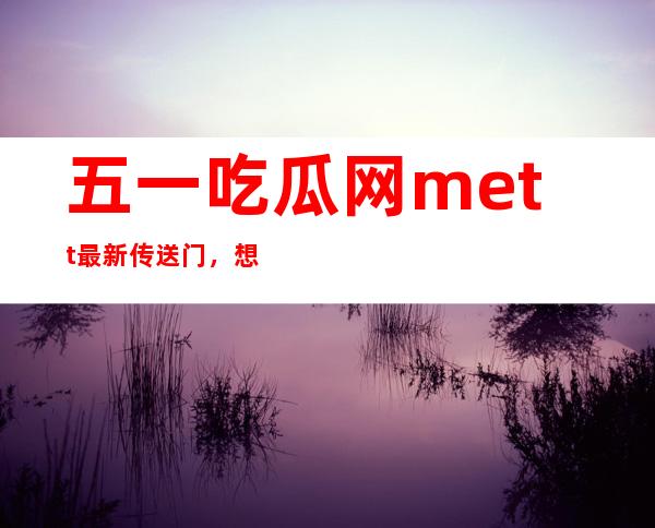 五一吃瓜网mett最新传送门，想了解热门八卦？看这里