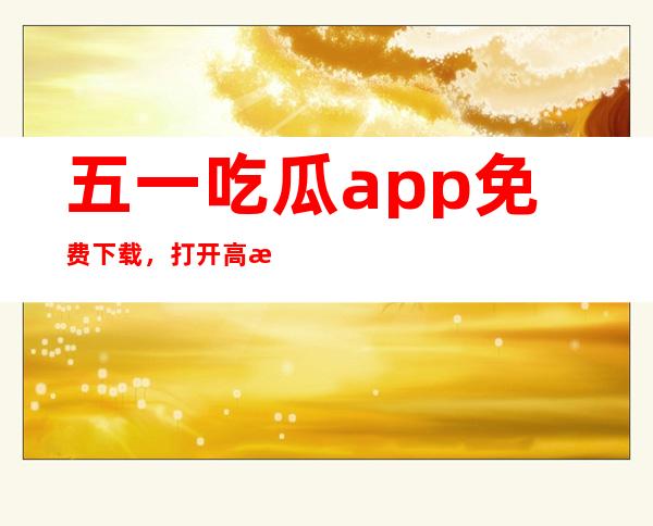 五一吃瓜app免费下载，打开高清电影网页链接