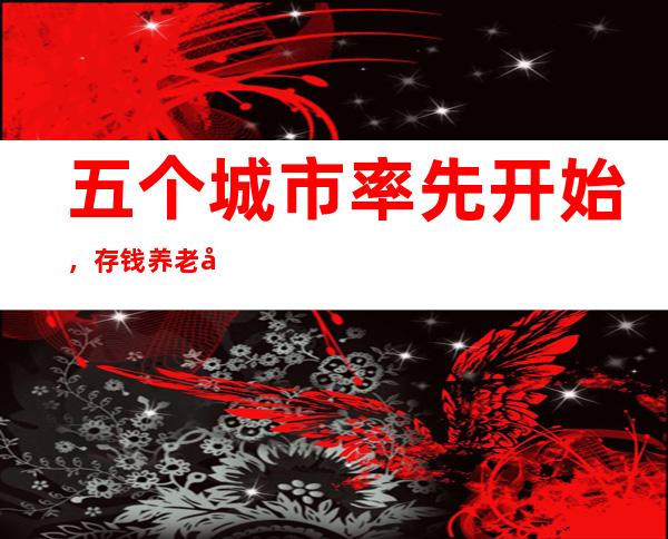 五个城市率先开始，存钱养老又有重磅新产品！最长可存20年，最高50万元，利息超定期