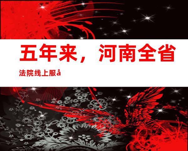 五年来，河南全省法院线上服务2370万余件次