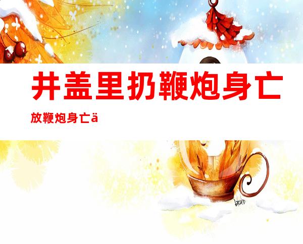 井盖里扔鞭炮身亡 放鞭炮身亡事件始末真相曝光吓傻网友