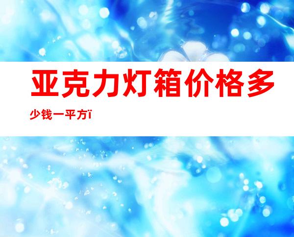 亚克力灯箱价格多少钱一平方（亚克力灯罩发黄怎么处理）