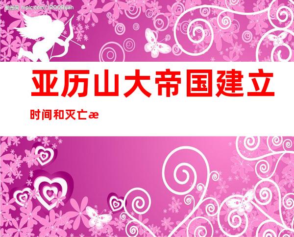 亚历山大帝国建立时间和灭亡时间,亚历山大帝国和罗马帝国的关系