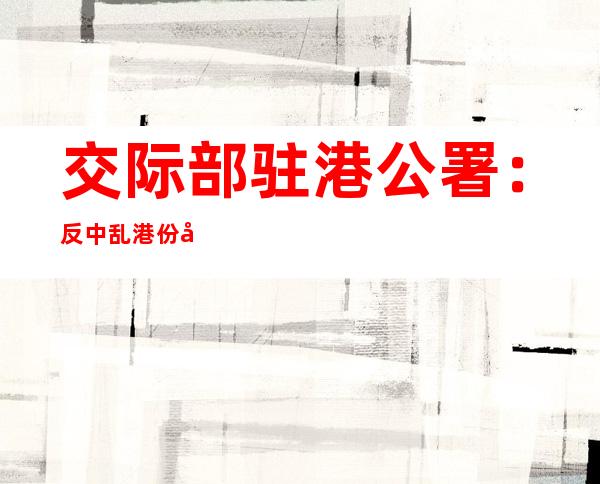 交际部驻港公署：反中乱港份子没有法外特权，外部权势撑腰打气徒劳无功