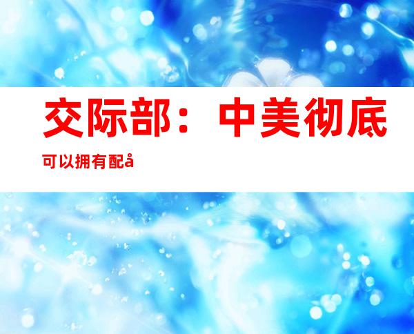 交际部：中美彻底可以拥有配合“朋侪圈”