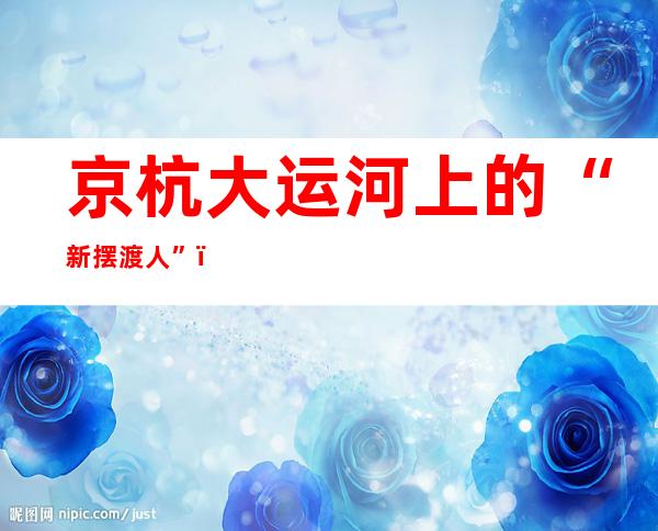 京杭大运河上的“新摆渡人”：不断改善的船上生活