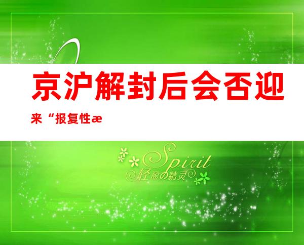 京沪解封后会否迎来“报复性消费”？专家：线上消费或将出现更明显反弹