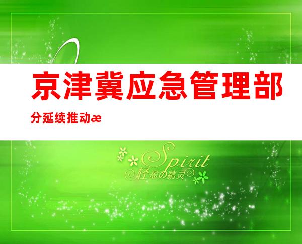 京津冀应急管理部分延续推动救灾物质协同保障机制建设