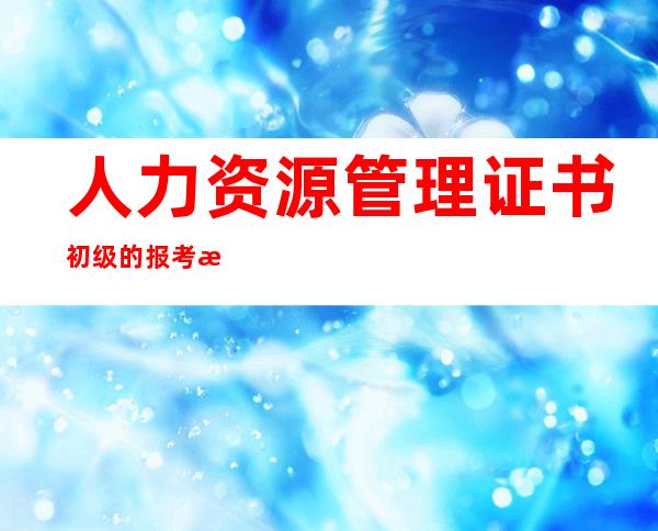 人力资源管理证书初级的报考时间-人力资源管理证书含金量高吗