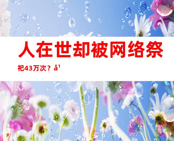 人在世却被网络祭祀4.3万次？平台有不成推卸的法令责任