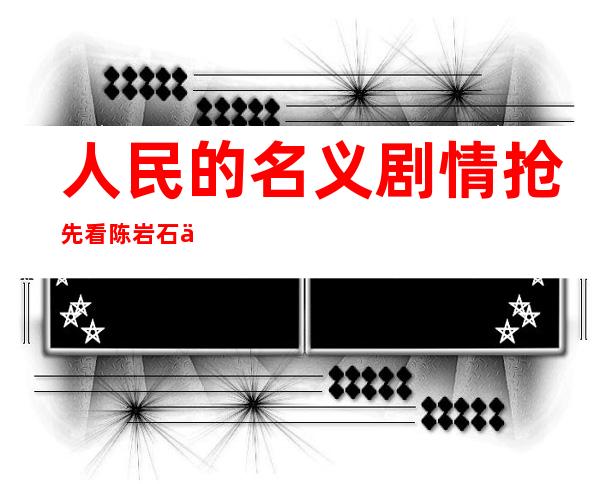 人民的名义剧情抢先看 陈岩石不畏生死祁同伟漏网之鱼